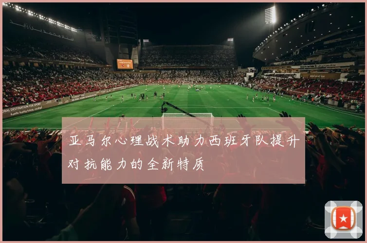 亚马尔心理战术助力西班牙队提升对抗能力的全新特质
