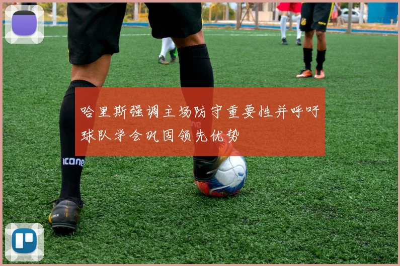 哈里斯强调主场防守重要性并呼吁球队学会巩固领先优势