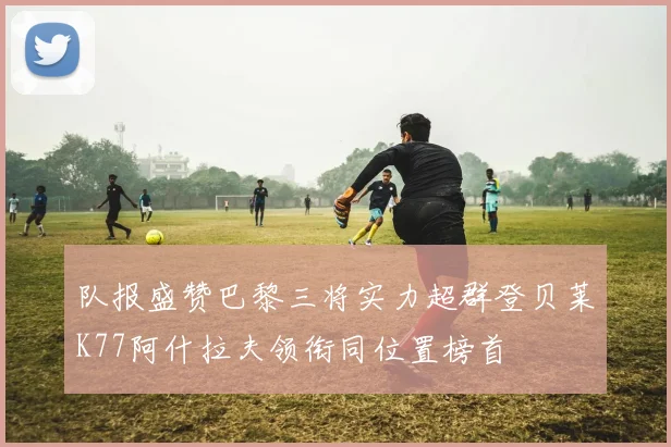 队报盛赞巴黎三将实力超群登贝莱K77阿什拉夫领衔同位置榜首