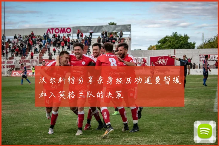 沃尔科特分享亲身经历劝道曼暂缓加入英格兰队的决策