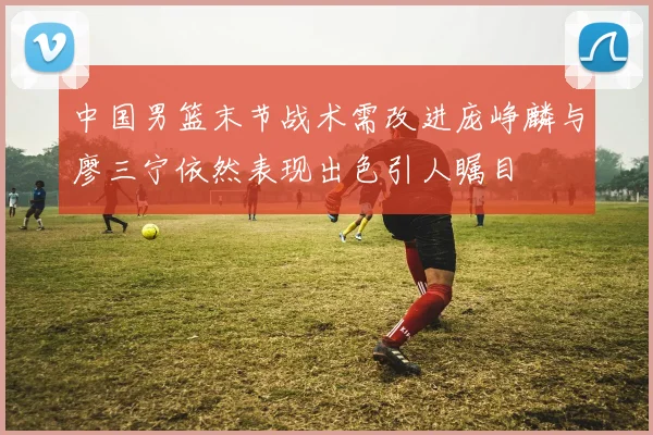 中国男篮末节战术需改进庞峥麟与廖三宁依然表现出色引人瞩目