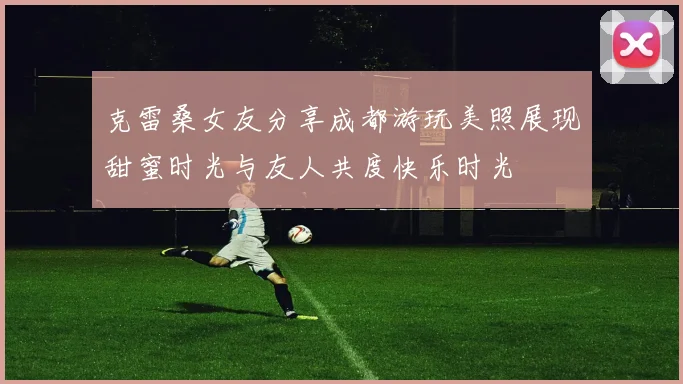 克雷桑女友分享成都游玩美照展现甜蜜时光与友人共度快乐时光