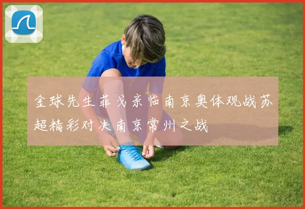 金球先生菲戈亲临南京奥体观战苏超精彩对决南京常州之战