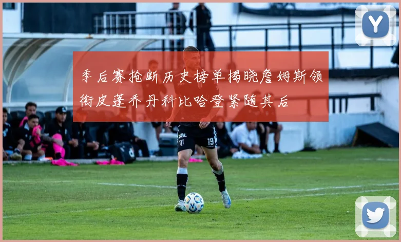 季后赛抢断历史榜单揭晓詹姆斯领衔皮蓬乔丹科比哈登紧随其后