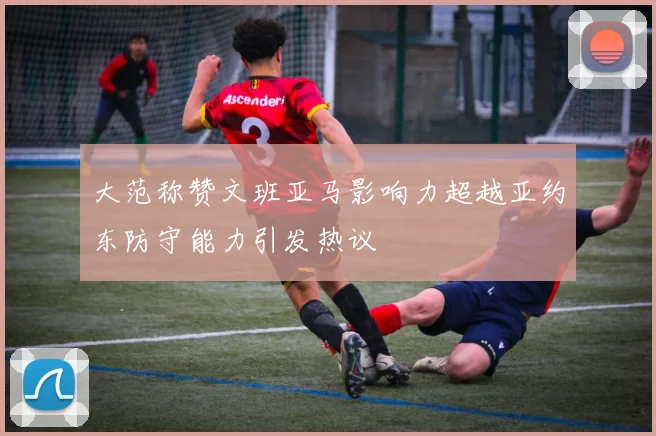 大范称赞文班亚马影响力超越亚约东防守能力引发热议