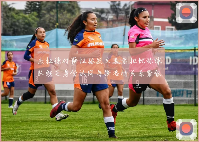 杰拉德对萨拉赫发文表示担忧称球队缺乏身份认同与斯洛特关系紧张