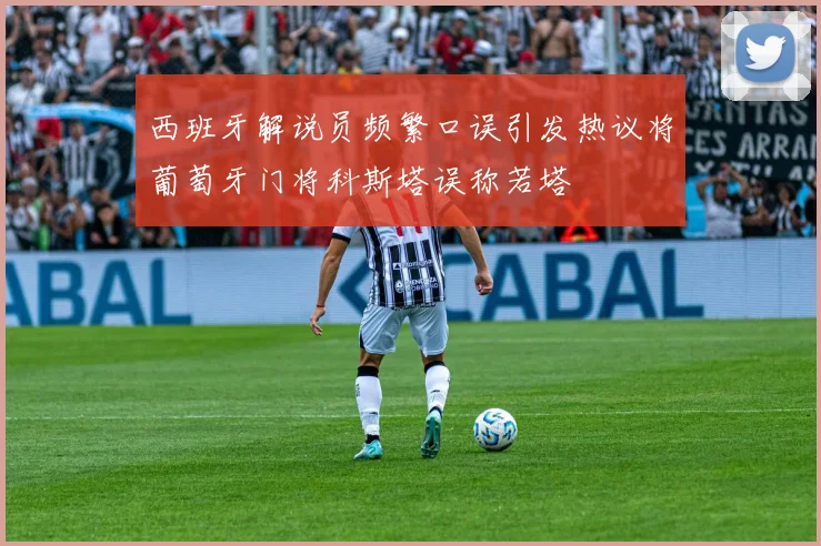 西班牙解说员频繁口误引发热议将葡萄牙门将科斯塔误称若塔