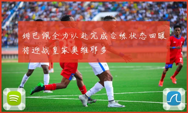 姆巴佩全力以赴完成合练状态回暖将迎战皇家奥维耶多
