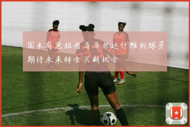 国米有意租借马马尔达什维利球员期待未来转会买断机会