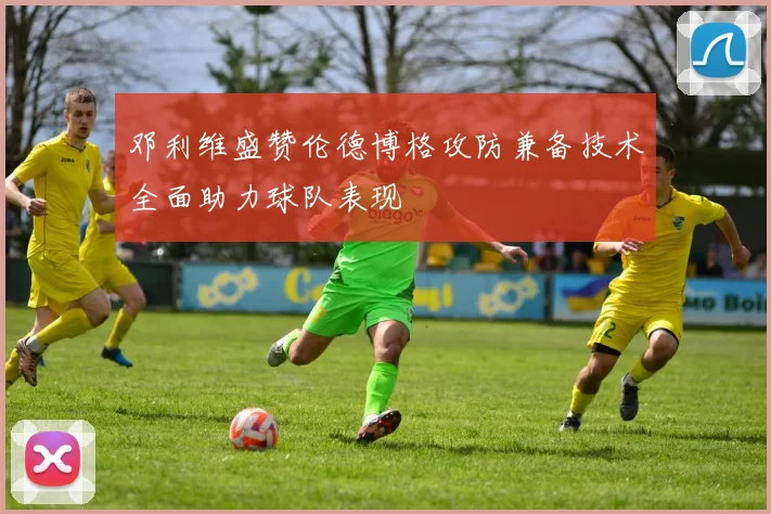 邓利维盛赞伦德博格攻防兼备技术全面助力球队表现